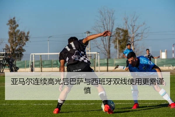 亚马尔连续高光后巴萨与西班牙双线使用更需谨慎