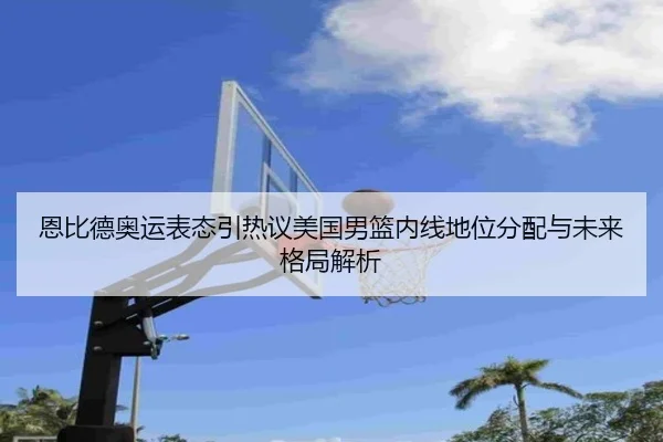 恩比德奥运表态引热议美国男篮内线地位分配与未来格局解析